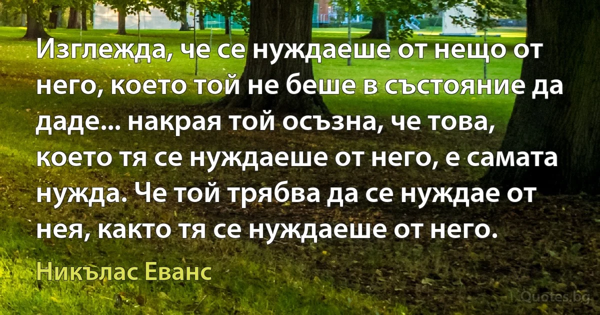 Изглежда, че се нуждаеше от нещо от него, което той не беше в състояние да даде... накрая той осъзна, че това, което тя се нуждаеше от него, е самата нужда. Че той трябва да се нуждае от нея, както тя се нуждаеше от него. (Никълас Еванс)