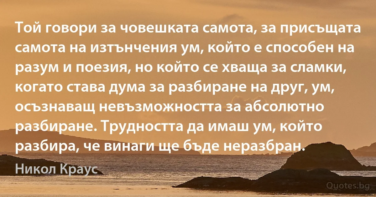 Той говори за човешката самота, за присъщата самота на изтънчения ум, който е способен на разум и поезия, но който се хваща за сламки, когато става дума за разбиране на друг, ум, осъзнаващ невъзможността за абсолютно разбиране. Трудността да имаш ум, който разбира, че винаги ще бъде неразбран. (Никол Краус)