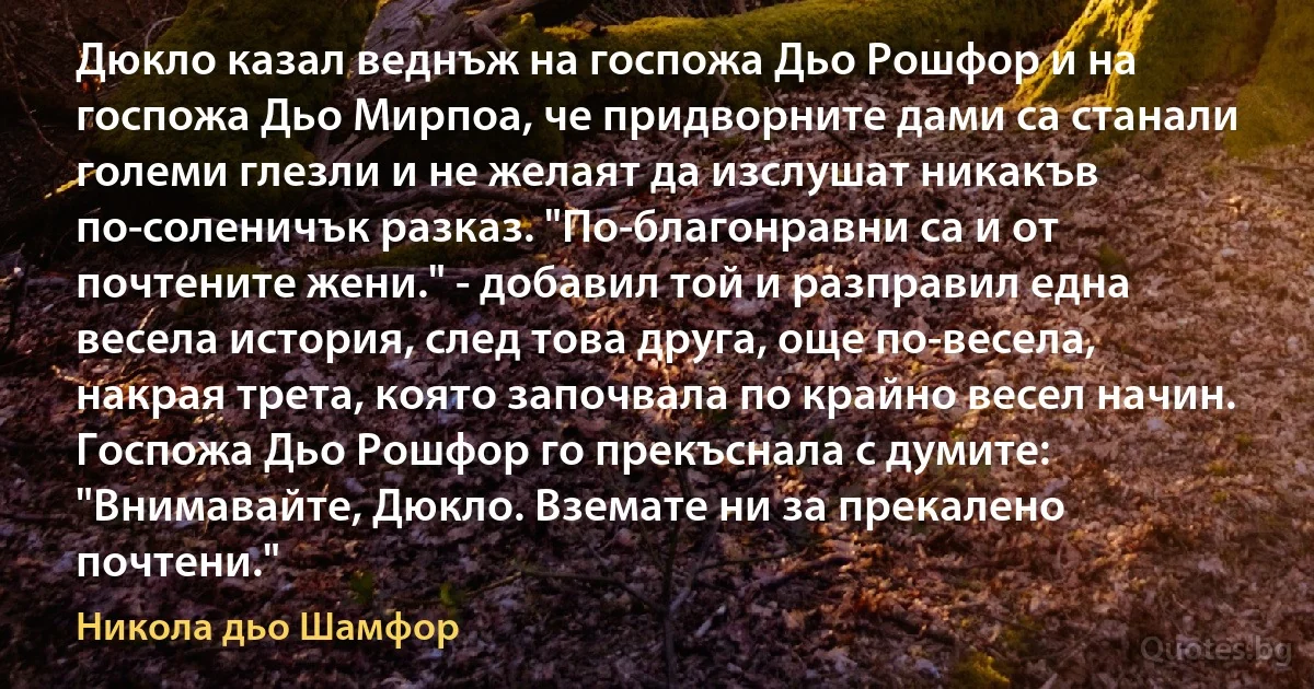 Дюкло казал веднъж на госпожа Дьо Рошфор и на госпожа Дьо Мирпоа, че придворните дами са станали големи глезли и не желаят да изслушат никакъв по-соленичък разказ. "По-благонравни са и от почтените жени." - добавил той и разправил една весела история, след това друга, още по-весела, накрая трета, която започвала по крайно весел начин. Госпожа Дьо Рошфор го прекъснала с думите: "Внимавайте, Дюкло. Вземате ни за прекалено почтени." (Никола дьо Шамфор)