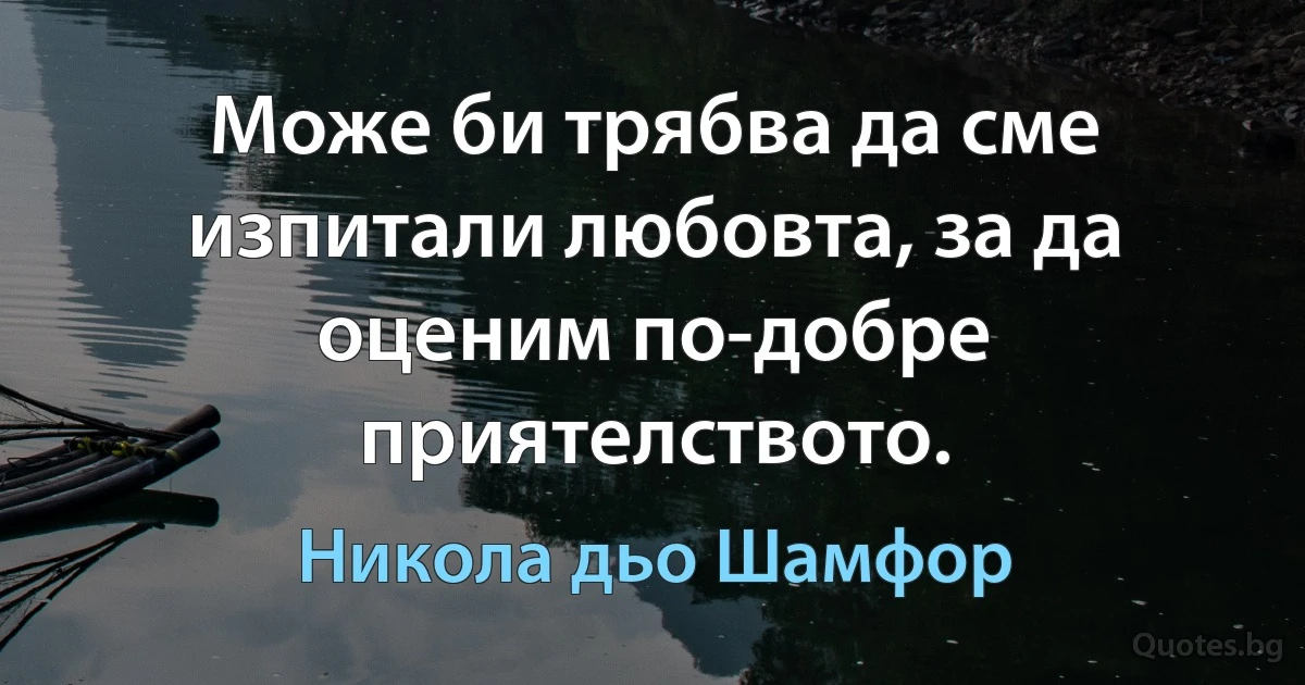 Може би трябва да сме изпитали любовта, за да оценим по-добре приятелството. (Никола дьо Шамфор)