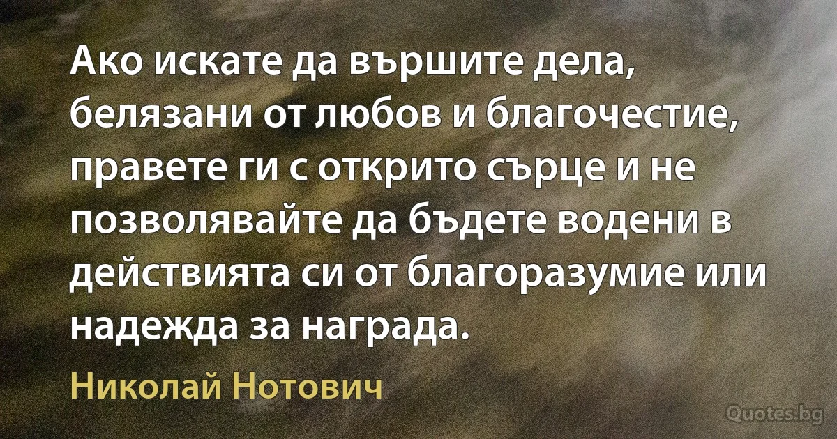 Ако искате да вършите дела, белязани от любов и благочестие, правете ги с открито сърце и не позволявайте да бъдете водени в действията си от благоразумие или надежда за награда. (Николай Нотович)