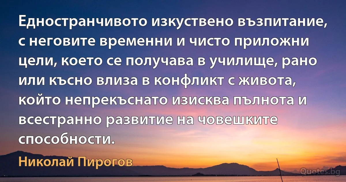 Едностранчивото изкуствено възпитание, с неговите временни и чисто приложни цели, което се получава в училище, рано или късно влиза в конфликт с живота, който непрекъснато изисква пълнота и всестранно развитие на човешките способности. (Николай Пирогов)