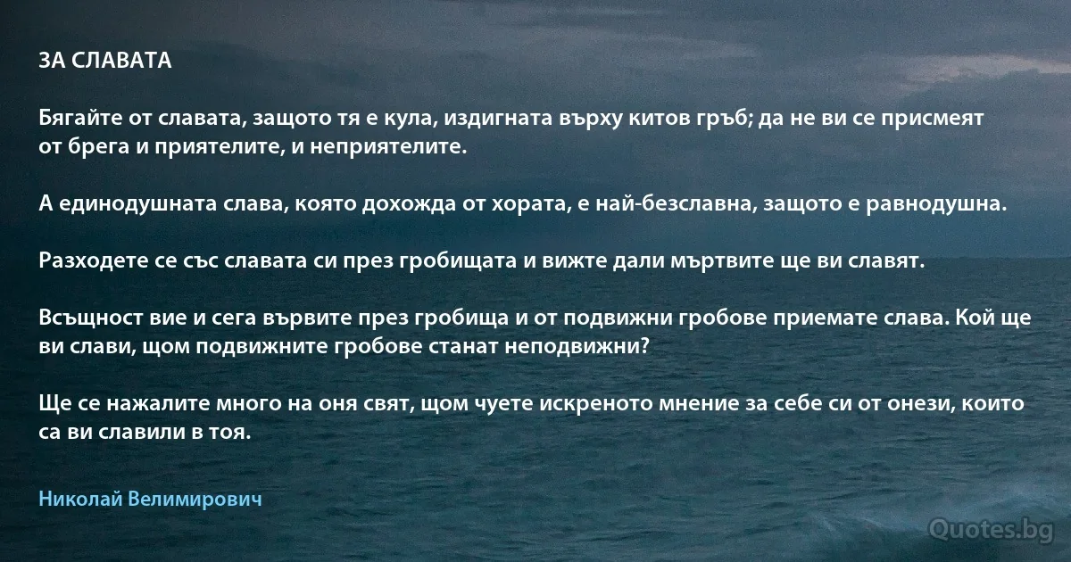 ЗА СЛАВАТА

Бягайте от славата, защото тя е кула, издигната върху китов гръб; да не ви се присмеят от брега и приятелите, и неприятелите.

А единодушната слава, която дохожда от хората, е най-безславна, защото е равнодушна.

Разходете се със славата си през гробищата и вижте дали мъртвите ще ви славят.

Всъщност вие и сега вървите през гробища и от подвижни гробове приемате слава. Кой ще ви слави, щом подвижните гробове станат неподвижни?

Ще се нажалите много на оня свят, щом чуете искреното мнение за себе си от онези, които са ви славили в тоя. (Николай Велимирович)