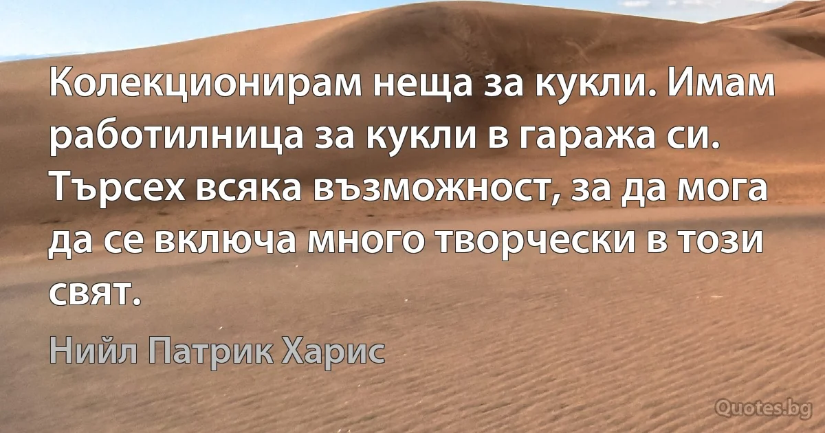 Колекционирам неща за кукли. Имам работилница за кукли в гаража си. Търсех всяка възможност, за да мога да се включа много творчески в този свят. (Нийл Патрик Харис)