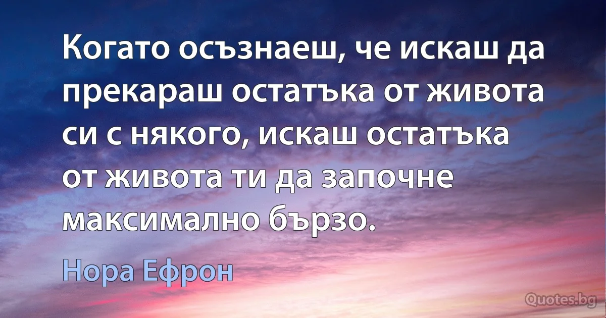 Когато осъзнаеш, че искаш да прекараш остатъка от живота си с някого, искаш остатъка от живота ти да започне максимално бързо. (Нора Ефрон)