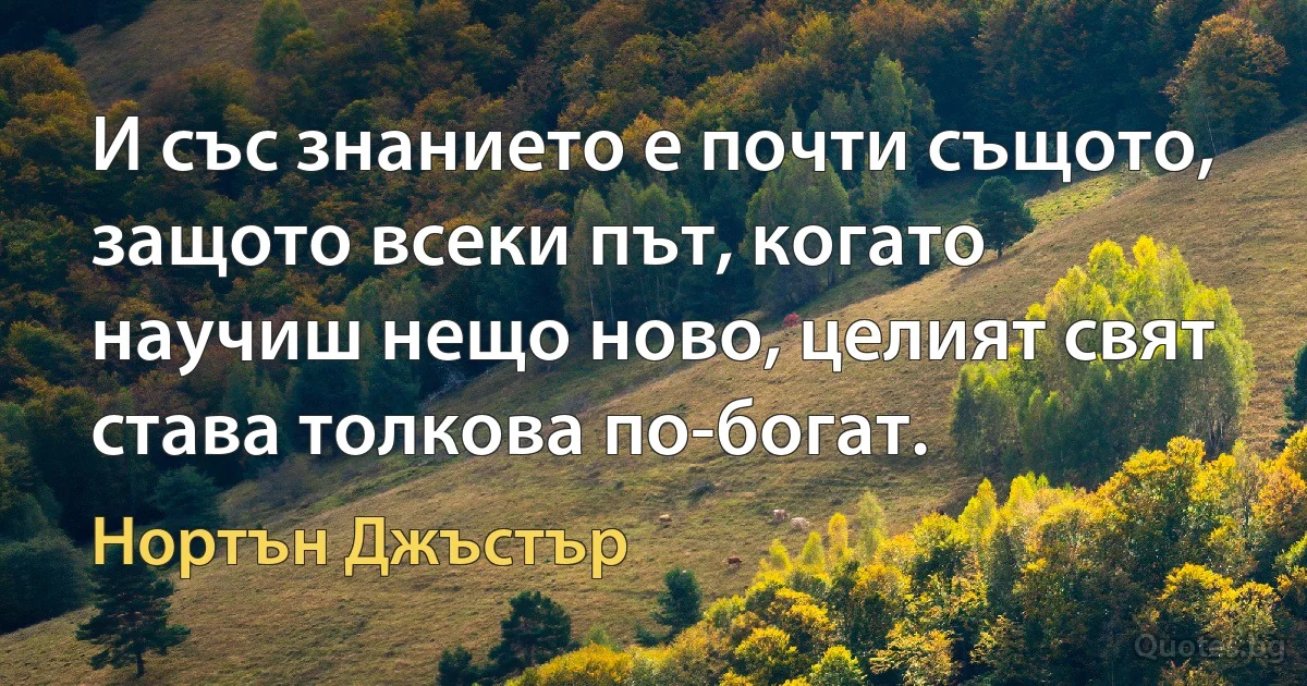 И със знанието е почти същото, защото всеки път, когато научиш нещо ново, целият свят става толкова по-богат. (Нортън Джъстър)