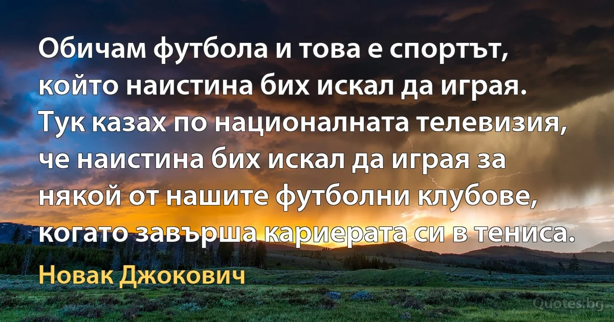 Обичам футбола и това е спортът, който наистина бих искал да играя. Тук казах по националната телевизия, че наистина бих искал да играя за някой от нашите футболни клубове, когато завърша кариерата си в тениса. (Новак Джокович)