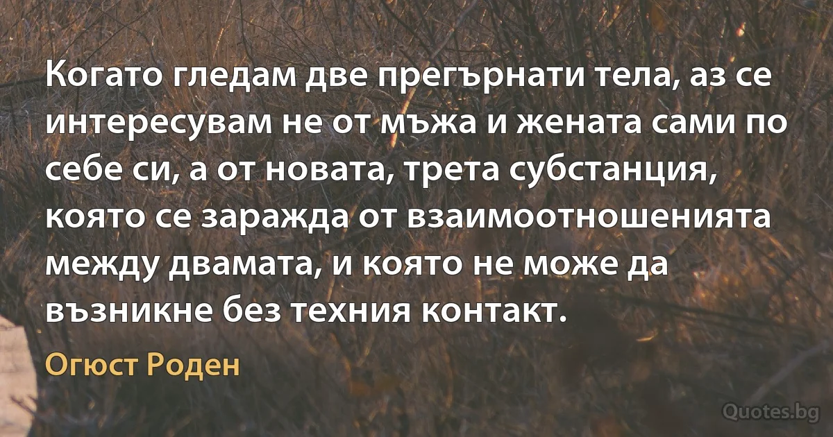 Когато гледам две прегърнати тела, аз се интересувам не от мъжа и жената сами по себе си, а от новата, трета субстанция, която се заражда от взаимоотношенията между двамата, и която не може да възникне без техния контакт. (Огюст Роден)