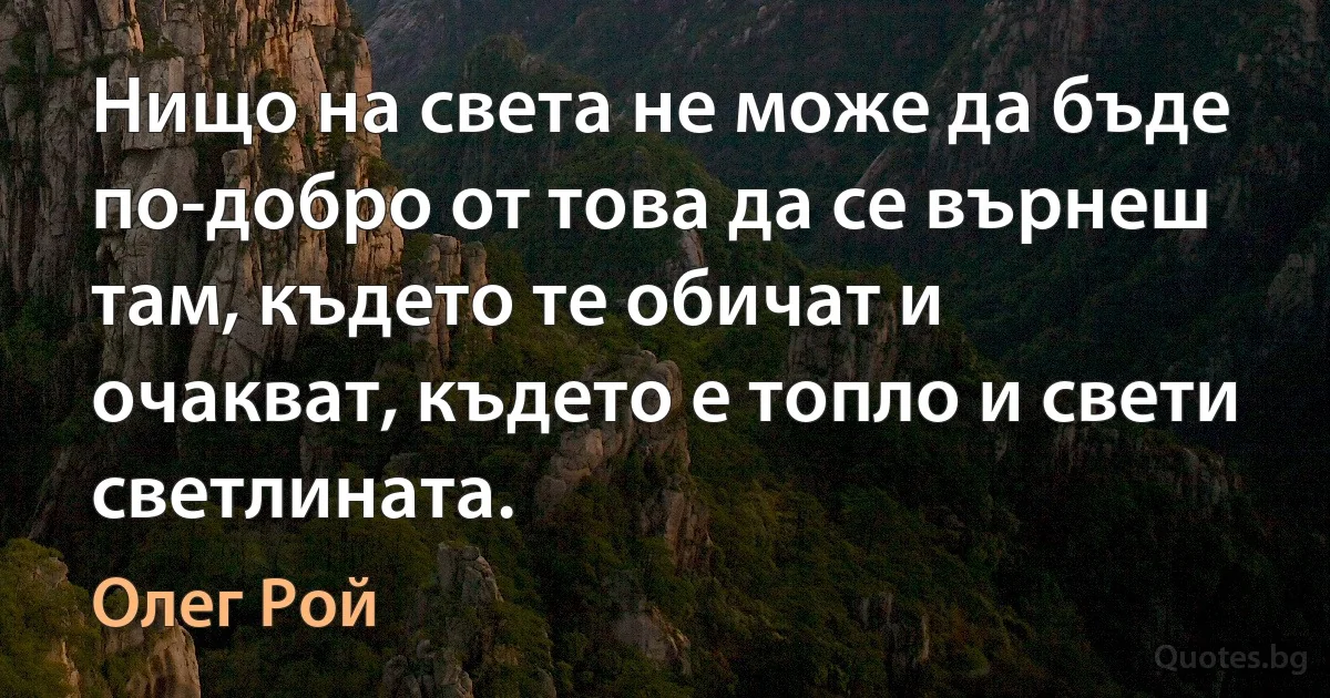 Нищо на света не може да бъде по-добро от това да се върнеш там, където те обичат и очакват, където е топло и свети светлината. (Олег Рой)