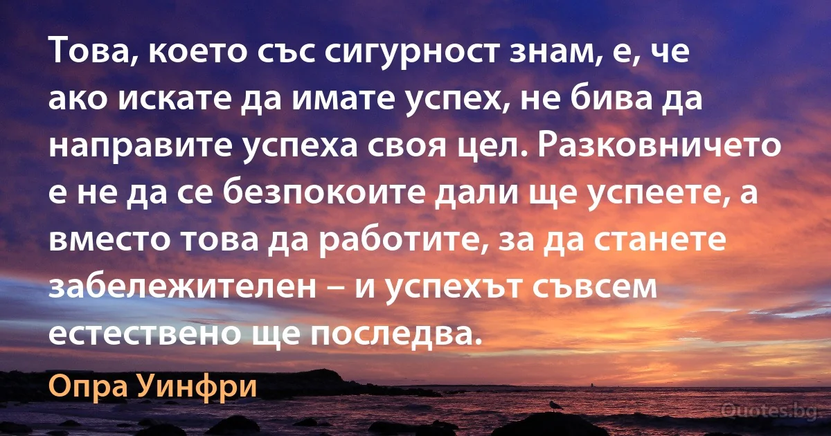 Това, което със сигурност знам, е, че ако искате да имате успех, не бива да направите успеха своя цел. Разковничето е не да се безпокоите дали ще успеете, а вместо това да работите, за да станете забележителен – и успехът съвсем естествено ще последва. (Опра Уинфри)