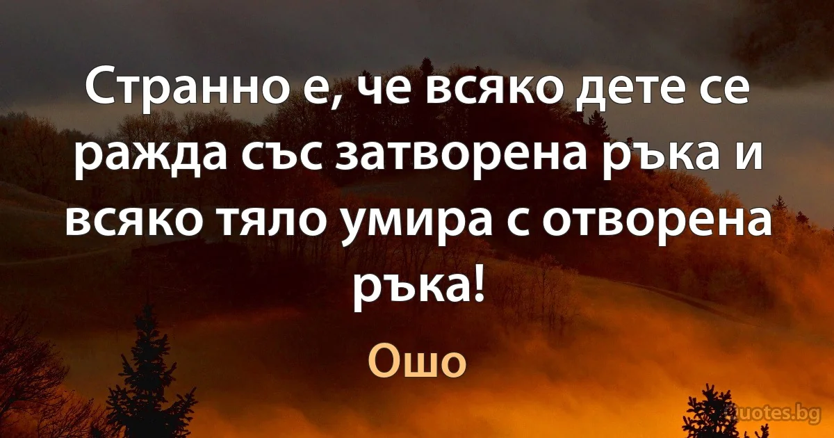 Странно е, че всяко дете се ражда със затворена ръка и всяко тяло умира с отворена ръка! (Ошо)