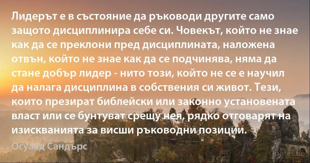 Лидерът е в състояние да ръководи другите само защото дисциплинира себе си. Човекът, който не знае как да се преклони пред дисциплината, наложена отвън, който не знае как да се подчинява, няма да стане добър лидер - нито този, който не се е научил да налага дисциплина в собствения си живот. Тези, които презират библейски или законно установената власт или се бунтуват срещу нея, рядко отговарят на изискванията за висши ръководни позиции. (Осуалд Сандърс)