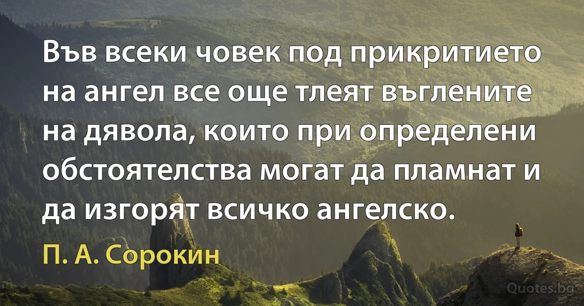 Във всеки човек под прикритието на ангел все още тлеят въглените на дявола, които при определени обстоятелства могат да пламнат и да изгорят всичко ангелско. (П. А. Сорокин)