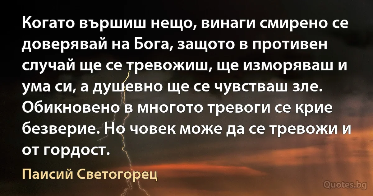 Когато вършиш нещо, винаги смирено се доверявай на Бога, защото в противен случай ще се тревожиш, ще изморяваш и ума си, а душевно ще се чувстваш зле. Обикновено в многото тревоги се крие безверие. Но човек може да се тревожи и от гордост. (Паисий Светогорец)