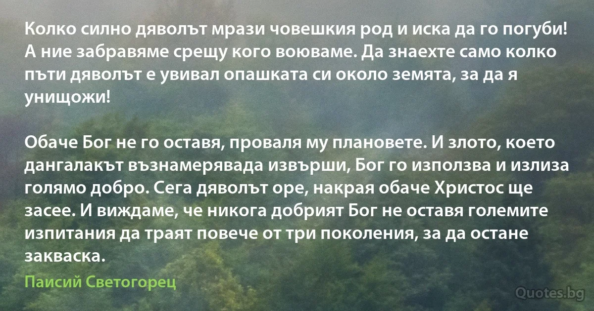 Колко силно дяволът мрази човешкия род и иска да го погуби! А ние забравяме срещу кого воюваме. Да знаехте само колко пъти дяволът е увивал опашката си около земята, за да я унищожи!

Обаче Бог не го оставя, проваля му плановете. И злото, което дангалакът възнамерявада извърши, Бог го използва и излиза голямо добро. Сега дяволът оре, накрая обаче Христос ще засее. И виждаме, че никога добрият Бог не оставя големите изпитания да траят повече от три поколения, за да остане закваска. (Паисий Светогорец)