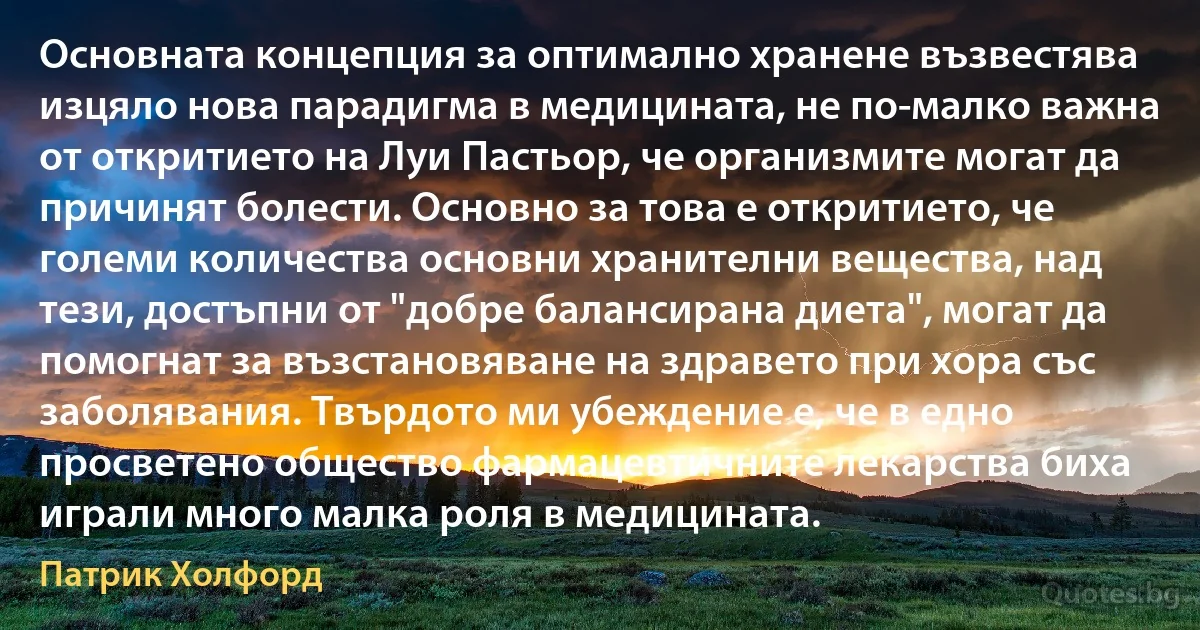 Основната концепция за оптимално хранене възвестява изцяло нова парадигма в медицината, не по-малко важна от откритието на Луи Пастьор, че организмите могат да причинят болести. Основно за това е откритието, че големи количества основни хранителни вещества, над тези, достъпни от "добре балансирана диета", могат да помогнат за възстановяване на здравето при хора със заболявания. Твърдото ми убеждение е, че в едно просветено общество фармацевтичните лекарства биха играли много малка роля в медицината. (Патрик Холфорд)