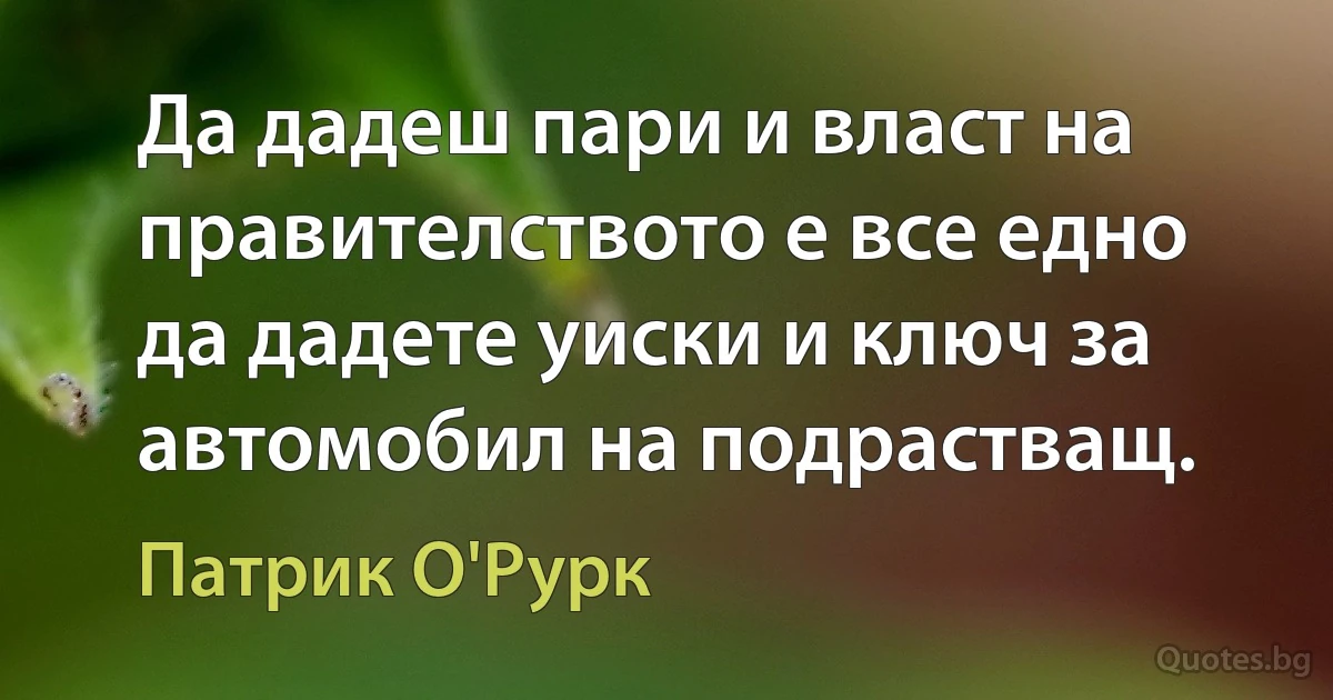 Да дадеш пари и власт на правителството е все едно да дадете уиски и ключ за автомобил на подрастващ. (Патрик О'Рурк)