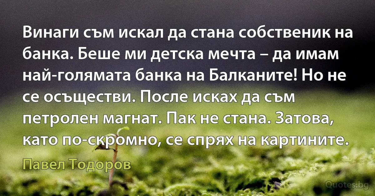 Винаги съм искал да стана собственик на банка. Беше ми детска мечта – да имам най-голямата банка на Балканите! Но не се осъществи. После исках да съм петролен магнат. Пак не стана. Затова, като по-скромно, се спрях на картините. (Павел Тодоров)