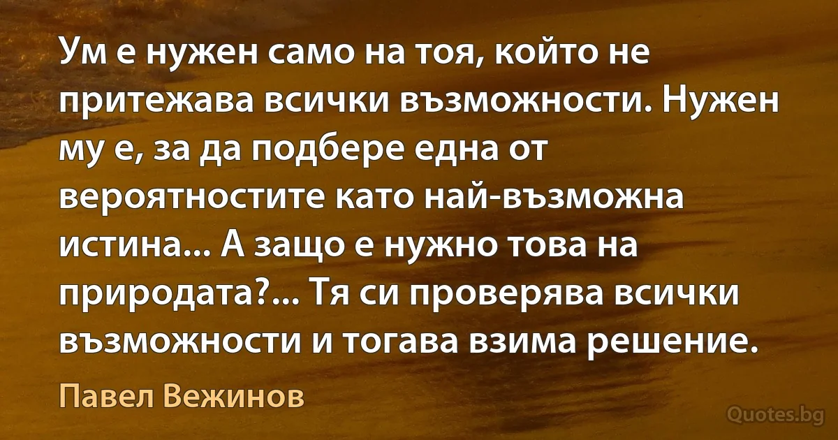 Ум е нужен само на тоя, който не притежава всички възможности. Нужен му е, за да подбере една от вероятностите като най-възможна истина... А защо е нужно това на природата?... Тя си проверява всички възможности и тогава взима решение. (Павел Вежинов)