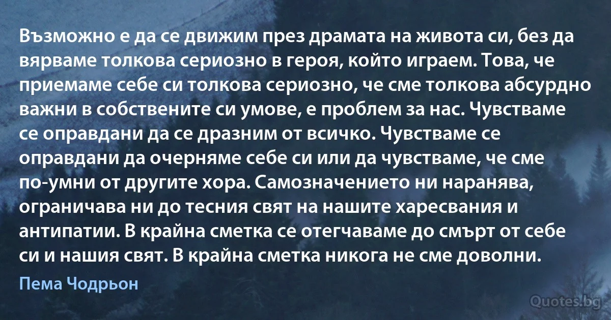 Възможно е да се движим през драмата на живота си, без да вярваме толкова сериозно в героя, който играем. Това, че приемаме себе си толкова сериозно, че сме толкова абсурдно важни в собствените си умове, е проблем за нас. Чувстваме се оправдани да се дразним от всичко. Чувстваме се оправдани да очерняме себе си или да чувстваме, че сме по-умни от другите хора. Самозначението ни наранява, ограничава ни до тесния свят на нашите харесвания и антипатии. В крайна сметка се отегчаваме до смърт от себе си и нашия свят. В крайна сметка никога не сме доволни. (Пема Чодрьон)