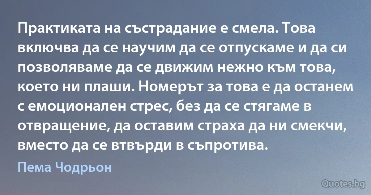 Практиката на състрадание е смела. Това включва да се научим да се отпускаме и да си позволяваме да се движим нежно към това, което ни плаши. Номерът за това е да останем с емоционален стрес, без да се стягаме в отвращение, да оставим страха да ни смекчи, вместо да се втвърди в съпротива. (Пема Чодрьон)