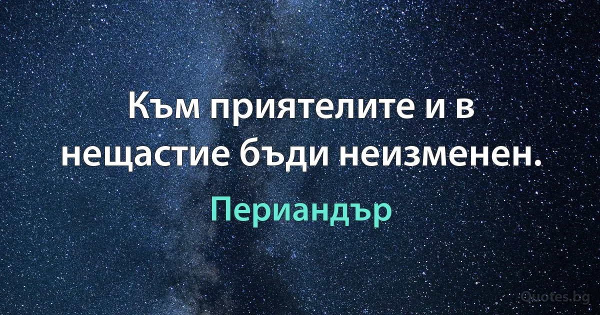 Към приятелите и в нещастие бъди неизменен. (Периандър)