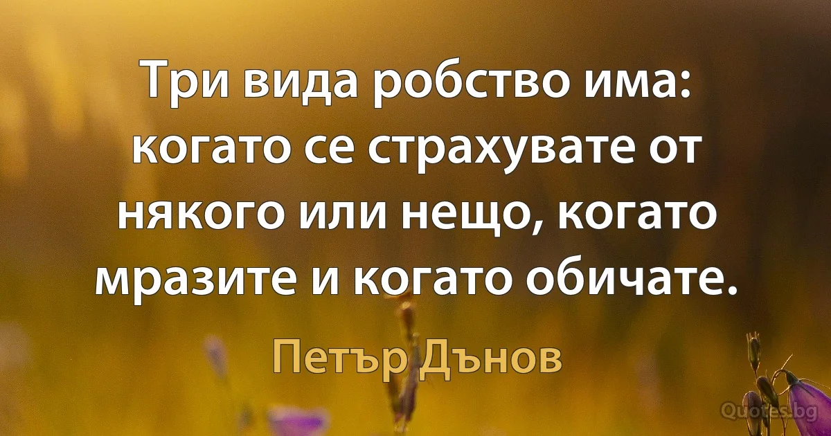 Три вида робство има: когато се страхувате от някого или нещо, когато мразите и когато обичате. (Петър Дънов)