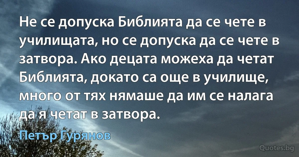 Не се допуска Библията да се чете в училищата, но се допуска да се чете в затвора. Ако децата можеха да четат Библията, докато са още в училище, много от тях нямаше да им се налага да я четат в затвора. (Петър Гурянов)