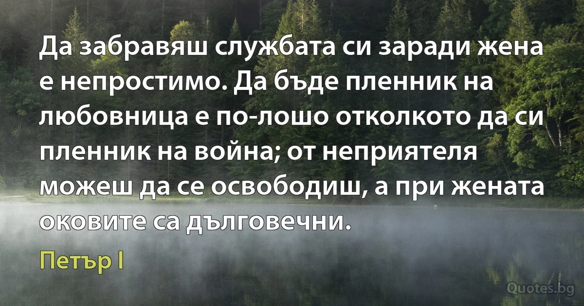 Да забравяш службата си заради жена е непростимо. Да бъде пленник на любовница е по-лошо отколкото да си пленник на война; от неприятеля можеш да се освободиш, а при жената оковите са дълговечни. (Петър I)