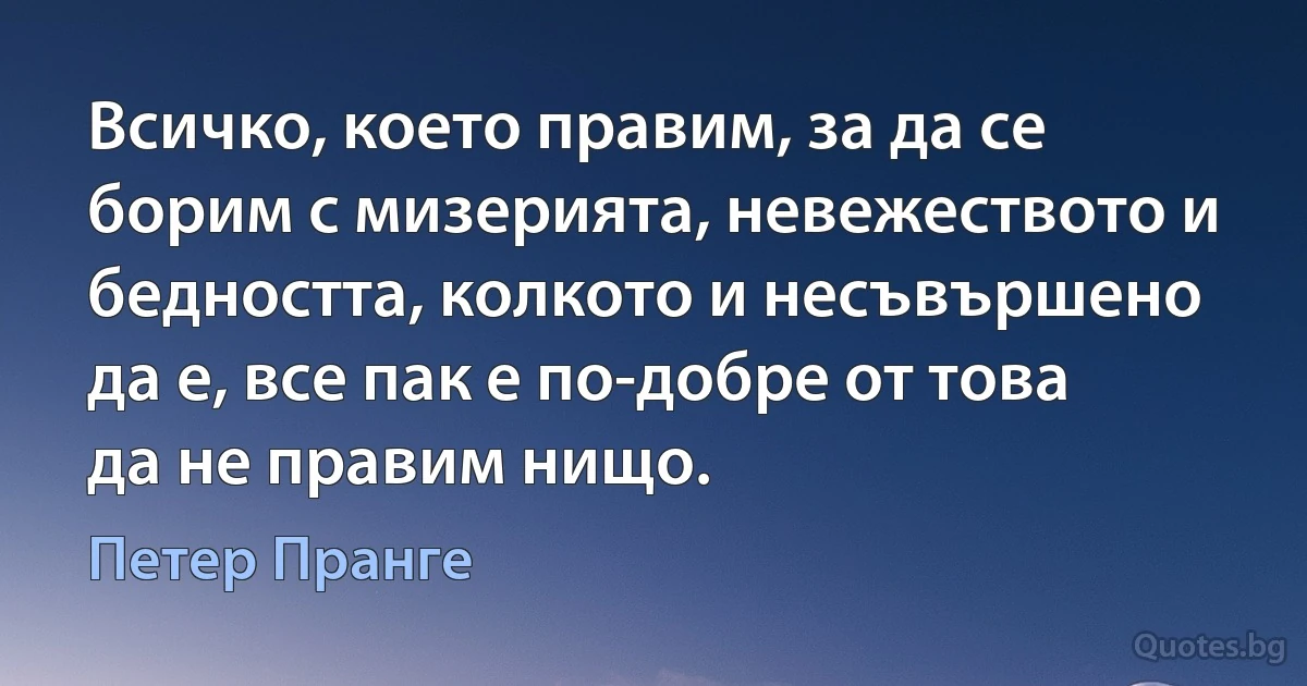 Всичко, което правим, за да се борим с мизерията, невежеството и бедността, колкото и несъвършено да е, все пак е по-добре от това да не правим нищо. (Петер Пранге)