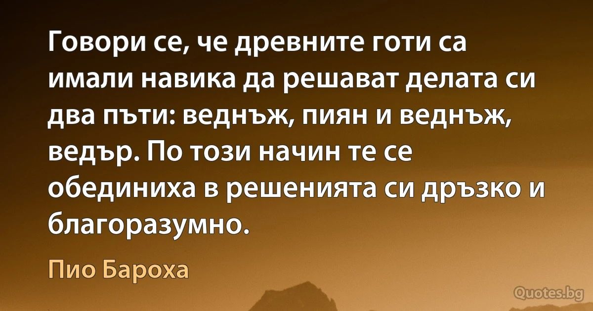 Говори се, че древните готи са имали навика да решават делата си два пъти: веднъж, пиян и веднъж, ведър. По този начин те се обединиха в решенията си дръзко и благоразумно. (Пио Бароха)