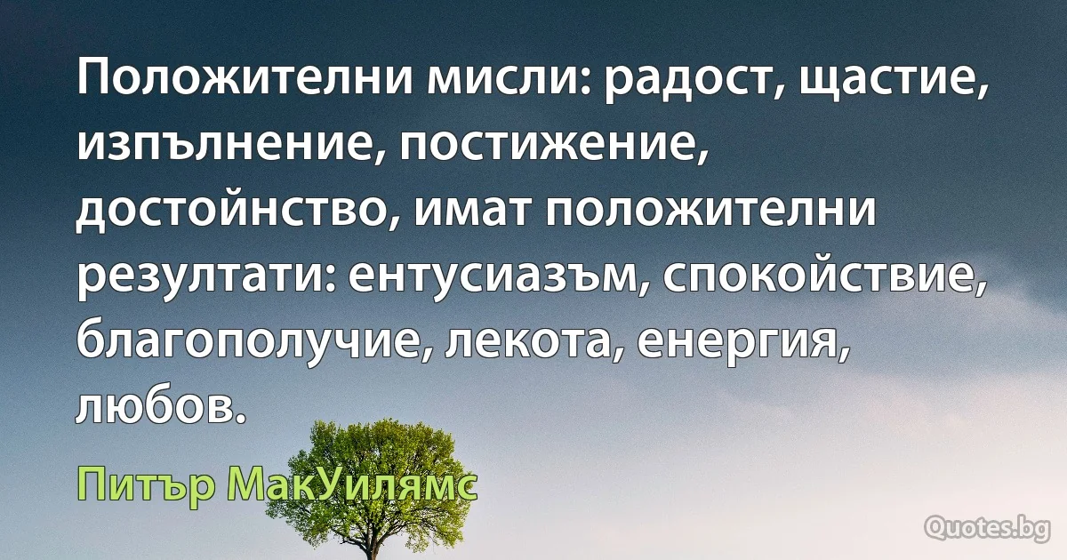 Положителни мисли: радост, щастие, изпълнение, постижение, достойнство, имат положителни резултати: ентусиазъм, спокойствие, благополучие, лекота, енергия, любов. (Питър МакУилямс)