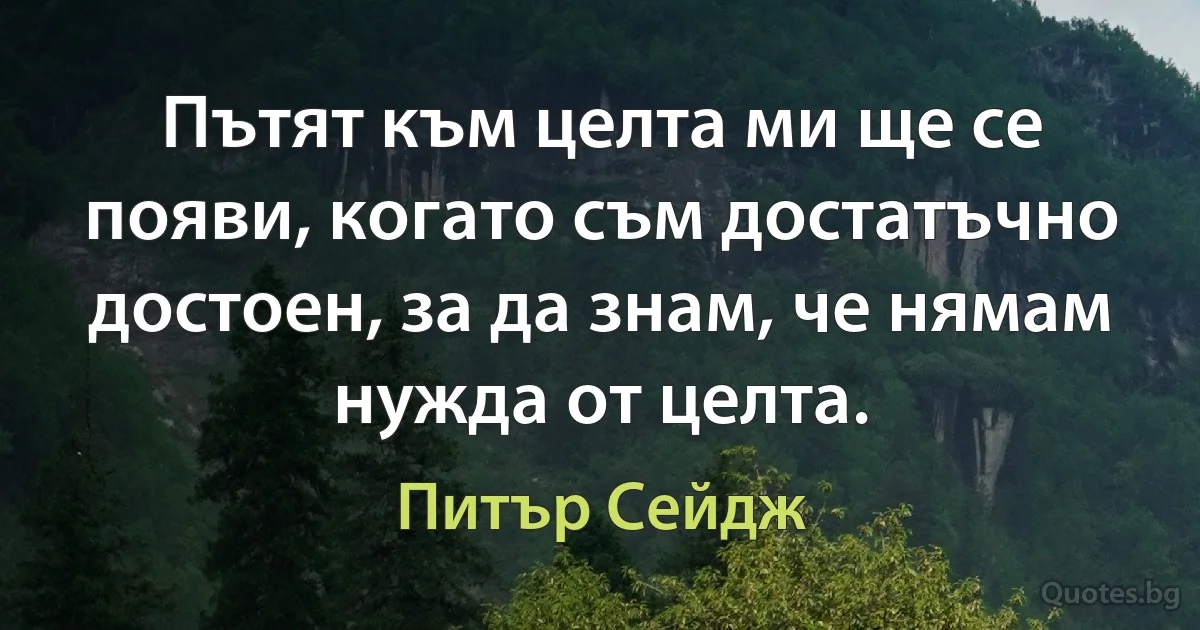 Пътят към целта ми ще се появи, когато съм достатъчно достоен, за да знам, че нямам нужда от целта. (Питър Сейдж)