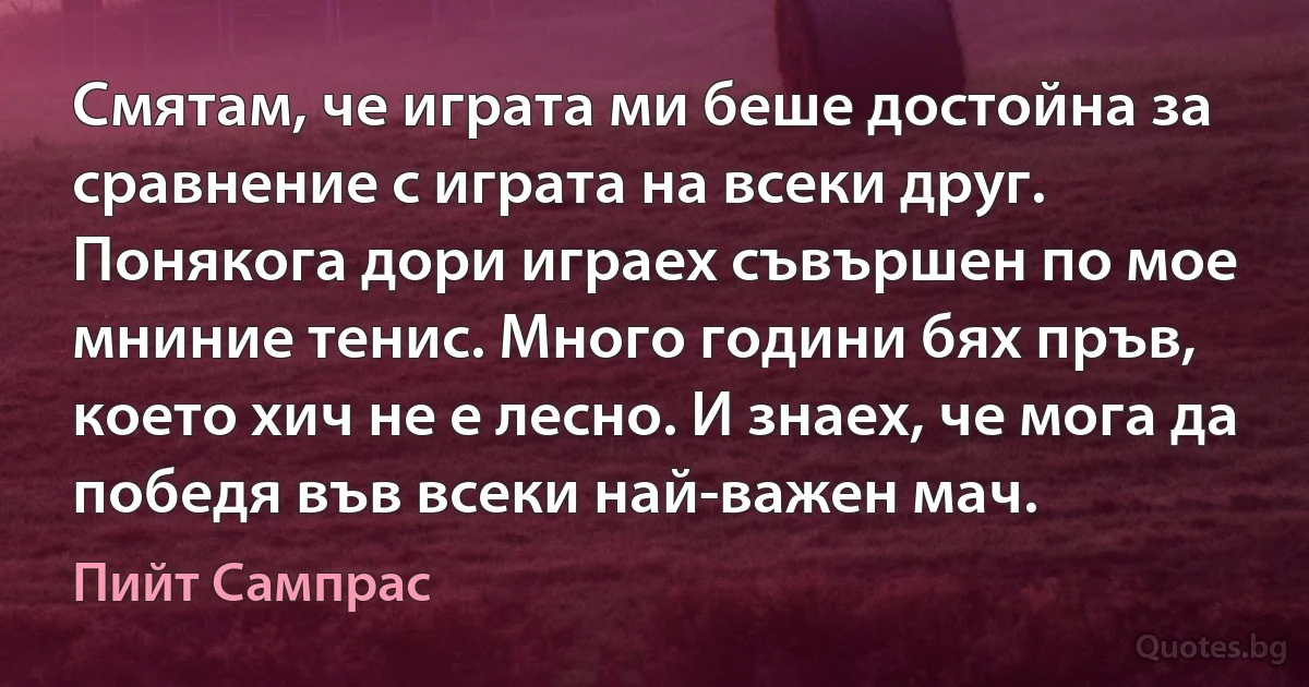 Смятам, че играта ми беше достойна за сравнение с играта на всеки друг. Понякога дори играех съвършен по мое мниние тенис. Много години бях пръв, което хич не е лесно. И знаех, че мога да победя във всеки най-важен мач. (Пийт Сампрас)