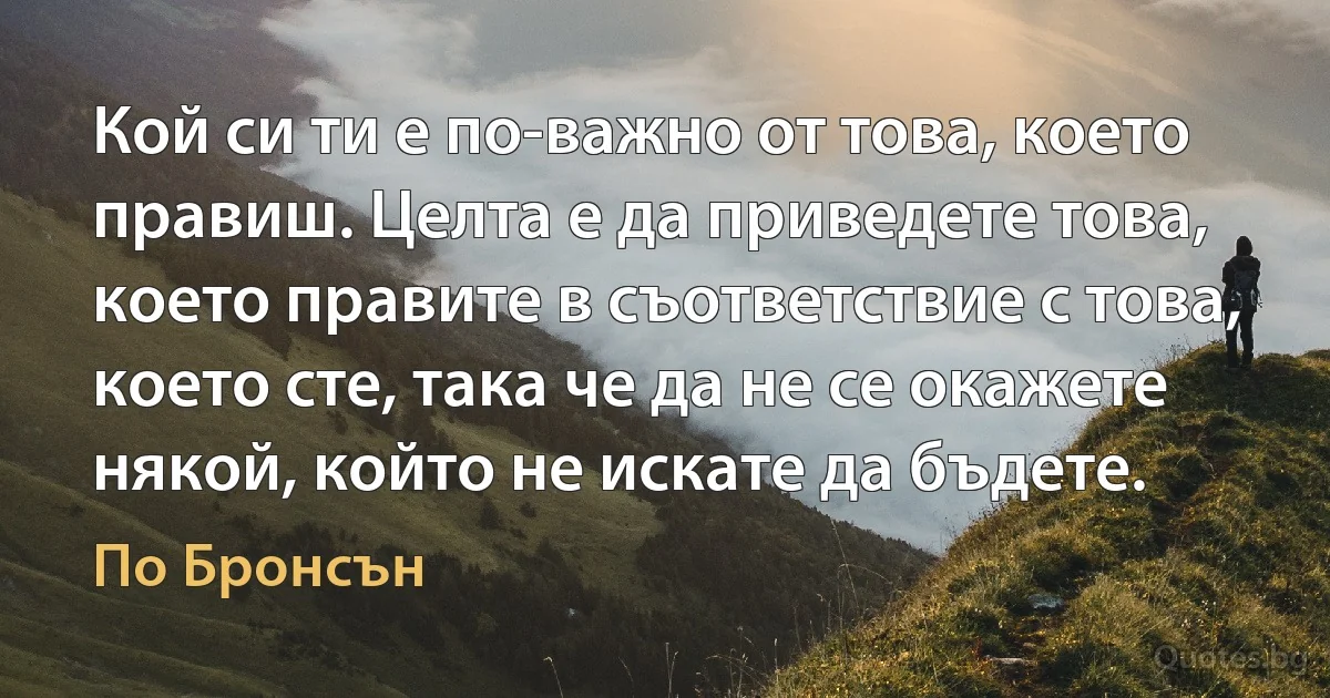 Кой си ти е по-важно от това, което правиш. Целта е да приведете това, което правите в съответствие с това, което сте, така че да не се окажете някой, който не искате да бъдете. (По Бронсън)