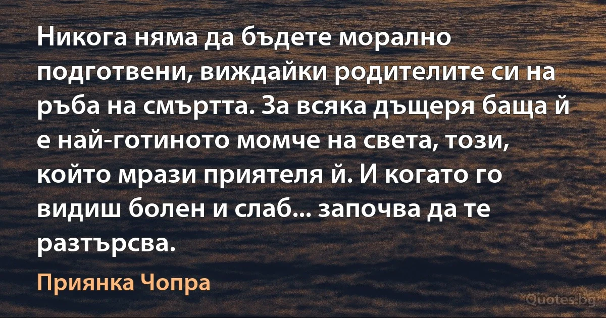 Никога няма да бъдете морално подготвени, виждайки родителите си на ръба на смъртта. За всяка дъщеря баща й е най-готиното момче на света, този, който мрази приятеля й. И когато го видиш болен и слаб... започва да те разтърсва. (Приянка Чопра)