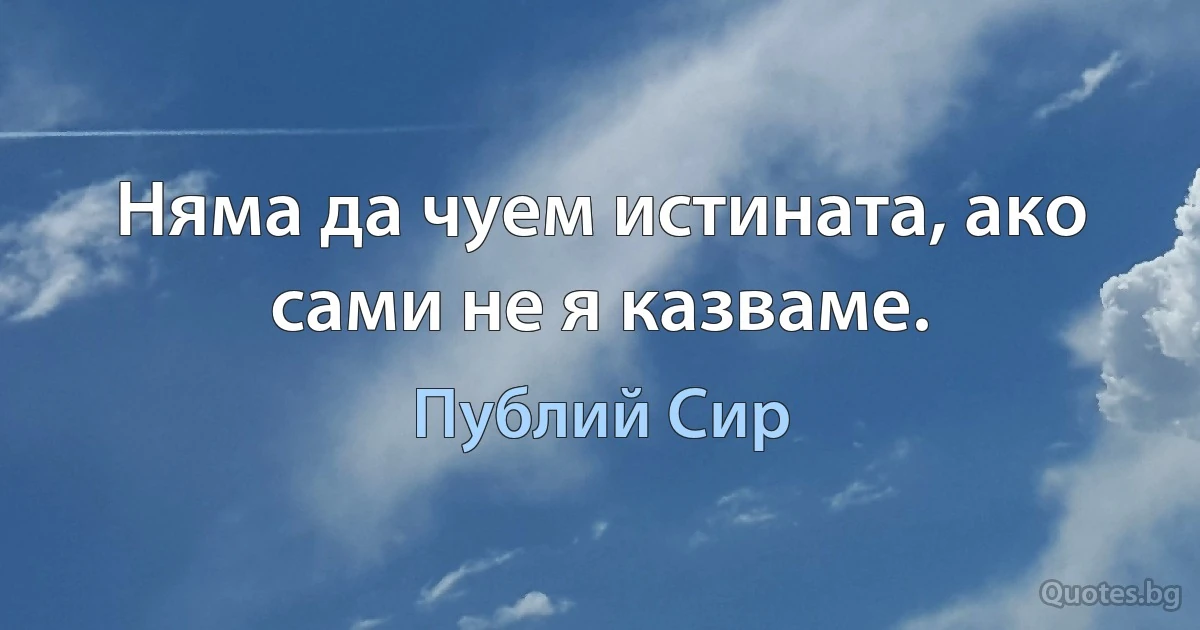 Няма да чуем истината, ако сами не я казваме. (Публий Сир)