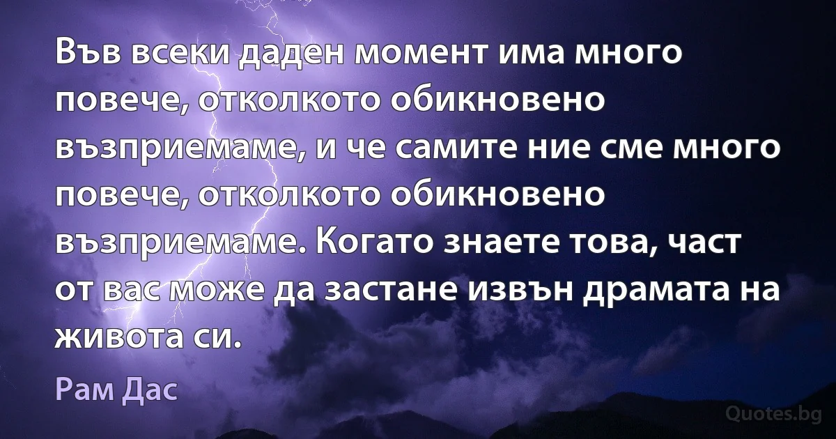 Във всеки даден момент има много повече, отколкото обикновено възприемаме, и че самите ние сме много повече, отколкото обикновено възприемаме. Когато знаете това, част от вас може да застане извън драмата на живота си. (Рам Дас)