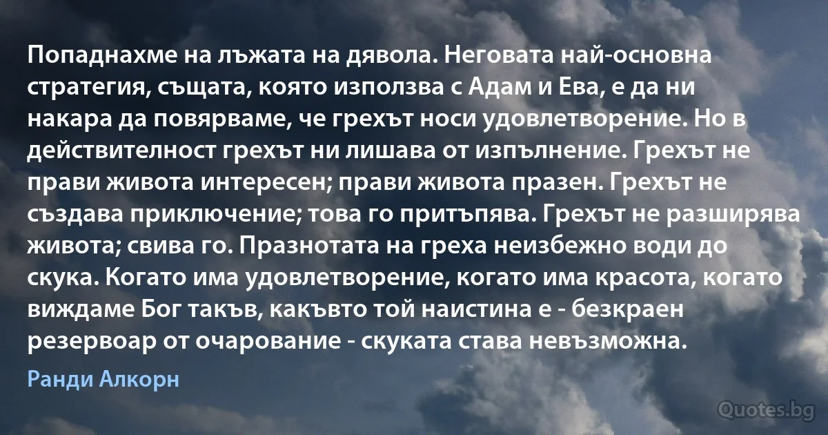 Попаднахме на лъжата на дявола. Неговата най-основна стратегия, същата, която използва с Адам и Ева, е да ни накара да повярваме, че грехът носи удовлетворение. Но в действителност грехът ни лишава от изпълнение. Грехът не прави живота интересен; прави живота празен. Грехът не създава приключение; това го притъпява. Грехът не разширява живота; свива го. Празнотата на греха неизбежно води до скука. Когато има удовлетворение, когато има красота, когато виждаме Бог такъв, какъвто той наистина е - безкраен резервоар от очарование - скуката става невъзможна. (Ранди Алкорн)