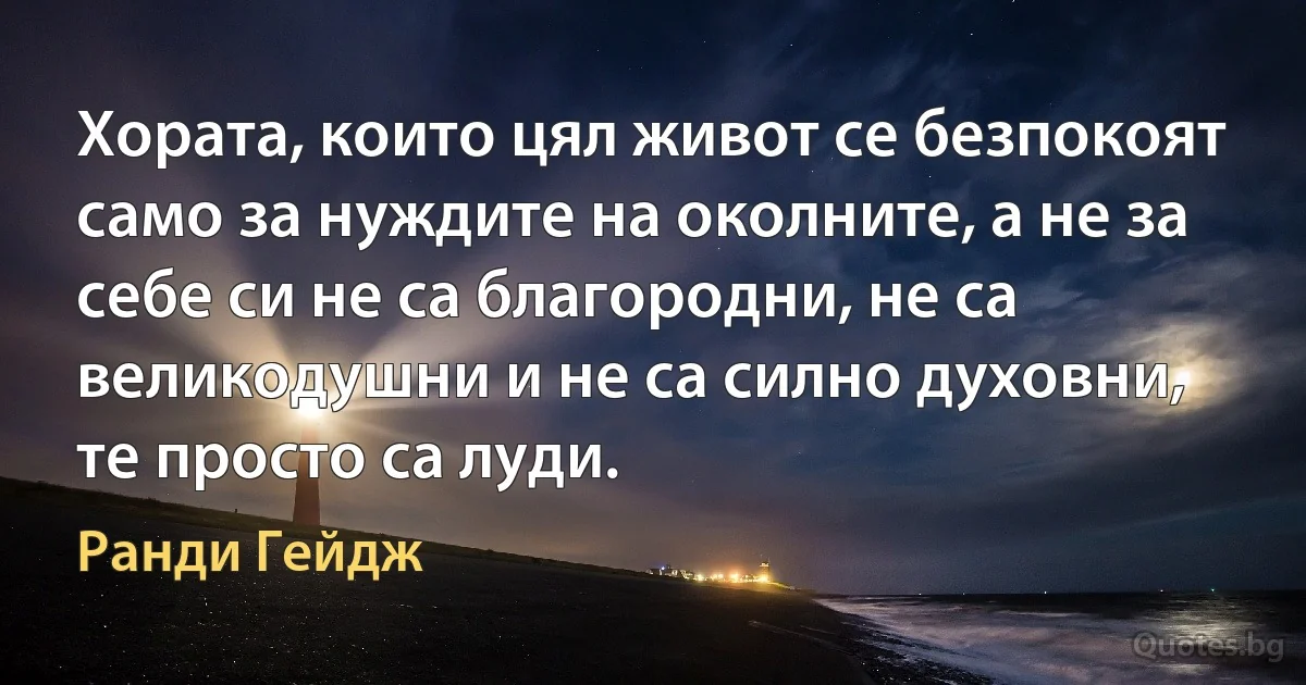 Хората, които цял живот се безпокоят само за нуждите на околните, а не за себе си не са благородни, не са великодушни и не са силно духовни, те просто са луди. (Ранди Гейдж)