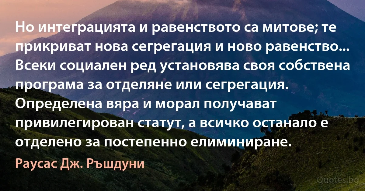 Но интеграцията и равенството са митове; те прикриват нова сегрегация и ново равенство... Всеки социален ред установява своя собствена програма за отделяне или сегрегация. Определена вяра и морал получават привилегирован статут, а всичко останало е отделено за постепенно елиминиране. (Раусас Дж. Ръшдуни)