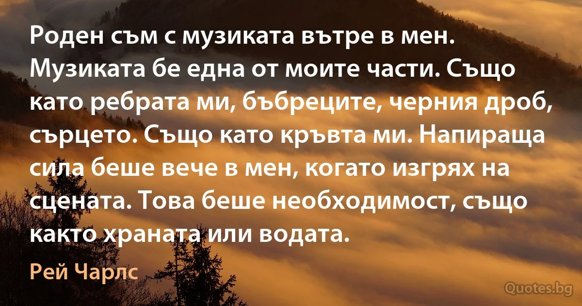 Роден съм с музиката вътре в мен. Музиката бе една от моите части. Също като ребрата ми, бъбреците, черния дроб, сърцето. Също като кръвта ми. Напираща сила беше вече в мен, когато изгрях на сцената. Това беше необходимост, също както храната или водата. (Рей Чарлс)