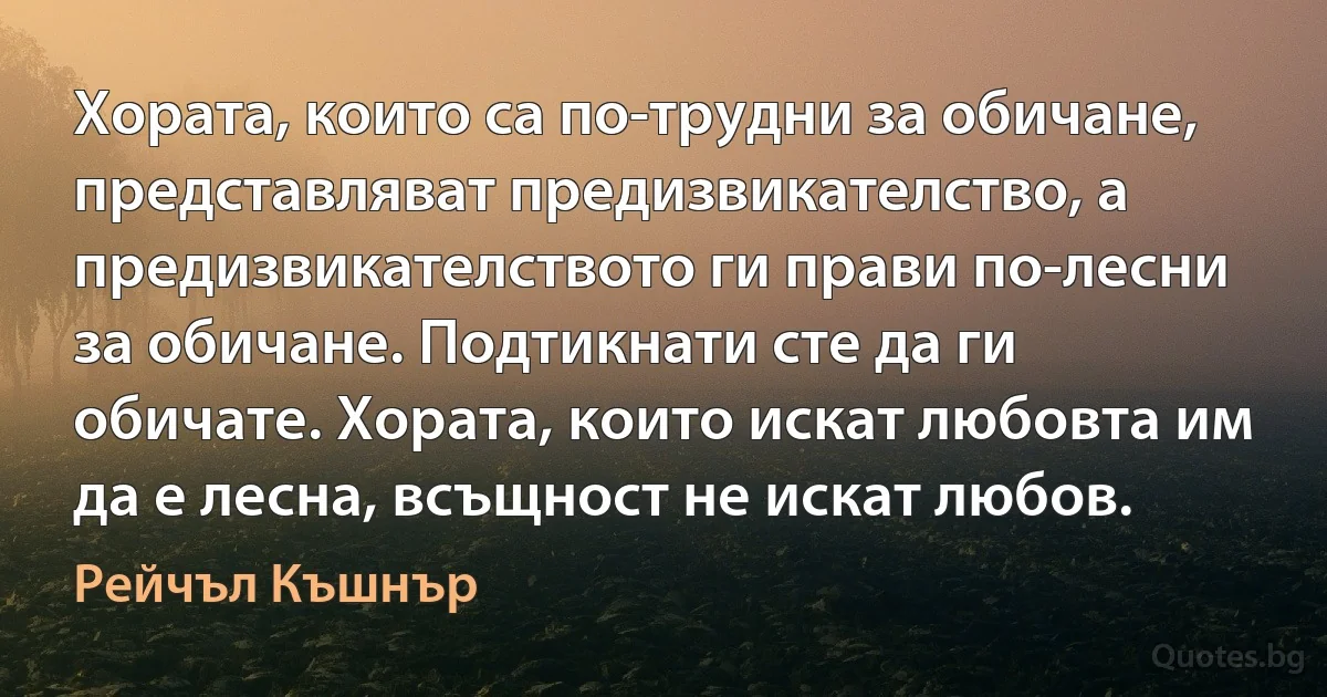 Хората, които са по-трудни за обичане, представляват предизвикателство, а предизвикателството ги прави по-лесни за обичане. Подтикнати сте да ги обичате. Хората, които искат любовта им да е лесна, всъщност не искат любов. (Рейчъл Къшнър)