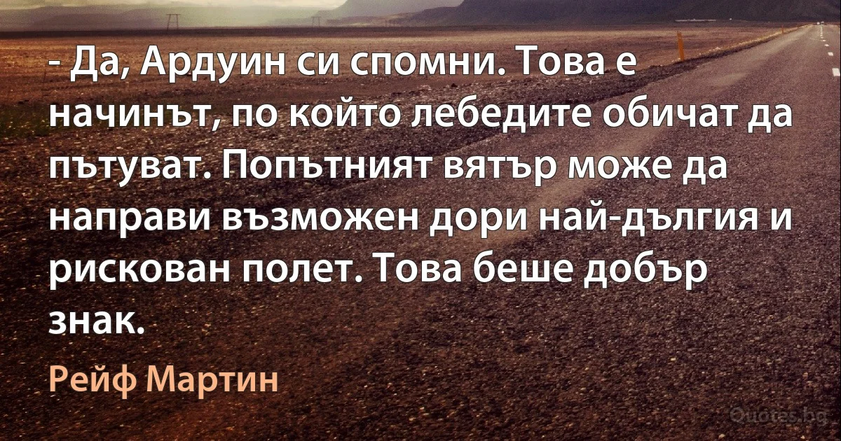 - Да, Ардуин си спомни. Това е начинът, по който лебедите обичат да пътуват. Попътният вятър може да направи възможен дори най-дългия и рискован полет. Това беше добър знак. (Рейф Мартин)