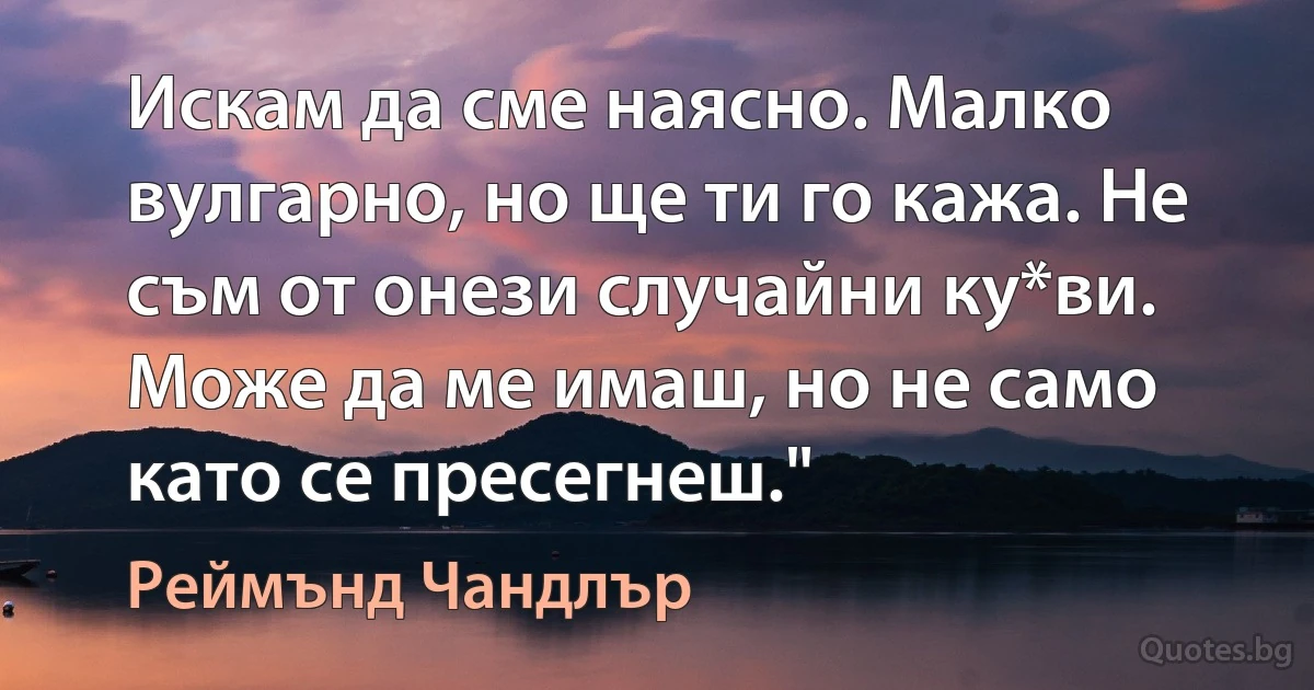 Искам да сме наясно. Малко вулгарно, но ще ти го кажа. Не съм от онези случайни ку*ви. Може да ме имаш, но не само като се пресегнеш." (Реймънд Чандлър)