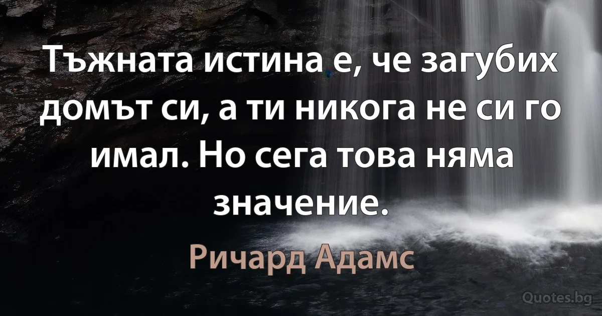 Тъжната истина е, че загубих домът си, а ти никога не си го имал. Но сега това няма значение. (Ричард Адамс)