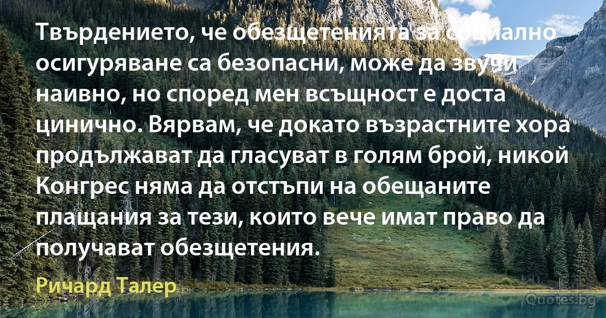 Твърдението, че обезщетенията за социално осигуряване са безопасни, може да звучи наивно, но според мен всъщност е доста цинично. Вярвам, че докато възрастните хора продължават да гласуват в голям брой, никой Конгрес няма да отстъпи на обещаните плащания за тези, които вече имат право да получават обезщетения. (Ричард Талер)