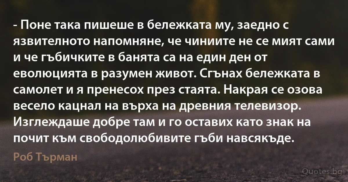 - Поне така пишеше в бележката му, заедно с язвителното напомняне, че чиниите не се мият сами и че гъбичките в банята са на един ден от еволюцията в разумен живот. Сгънах бележката в самолет и я пренесох през стаята. Накрая се озова весело кацнал на върха на древния телевизор. Изглеждаше добре там и го оставих като знак на почит към свободолюбивите гъби навсякъде. (Роб Търман)