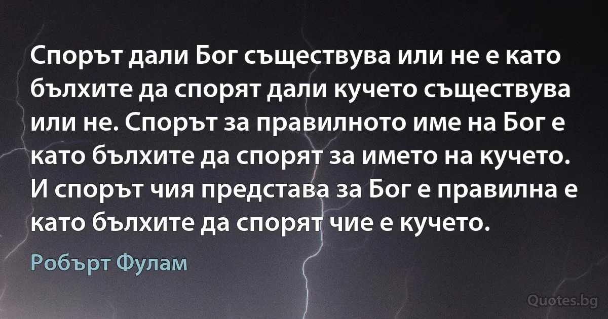 Спорът дали Бог съществува или не е като бълхите да спорят дали кучето съществува или не. Спорът за правилното име на Бог е като бълхите да спорят за името на кучето. И спорът чия представа за Бог е правилна е като бълхите да спорят чие е кучето. (Робърт Фулам)