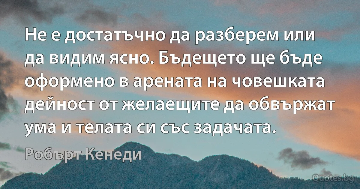 Не е достатъчно да разберем или да видим ясно. Бъдещето ще бъде оформено в арената на човешката дейност от желаещите да обвържат ума и телата си със задачата. (Робърт Кенеди)